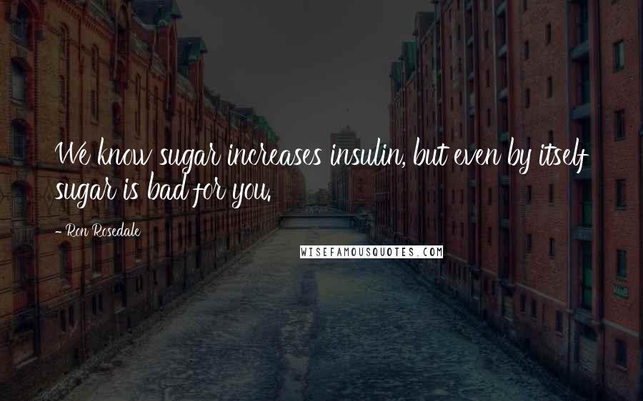 Ron Rosedale Quotes: We know sugar increases insulin, but even by itself sugar is bad for you.