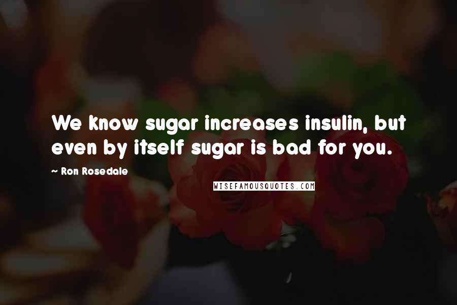 Ron Rosedale Quotes: We know sugar increases insulin, but even by itself sugar is bad for you.