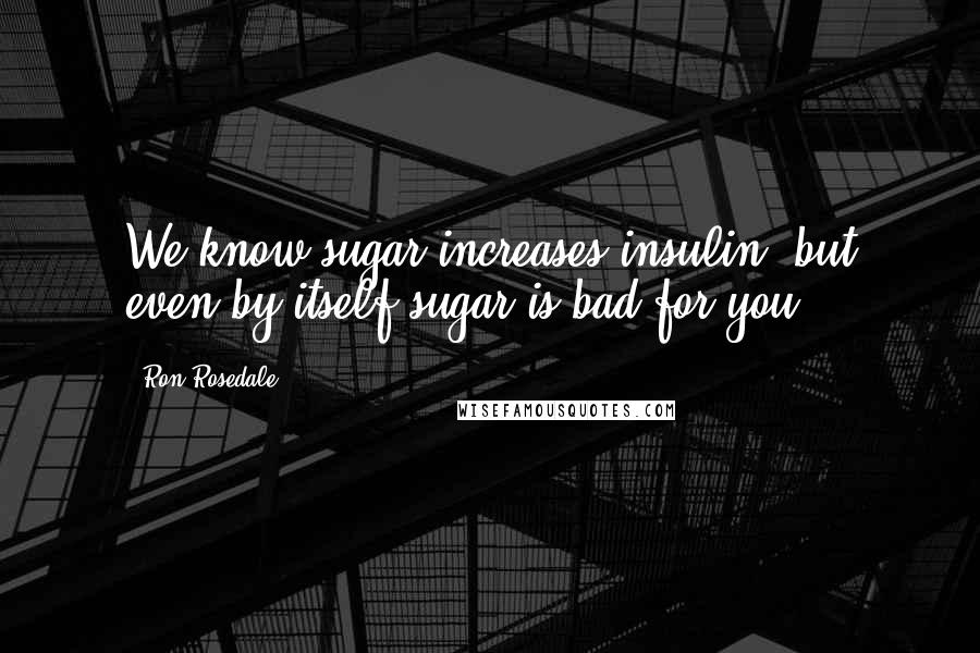 Ron Rosedale Quotes: We know sugar increases insulin, but even by itself sugar is bad for you.