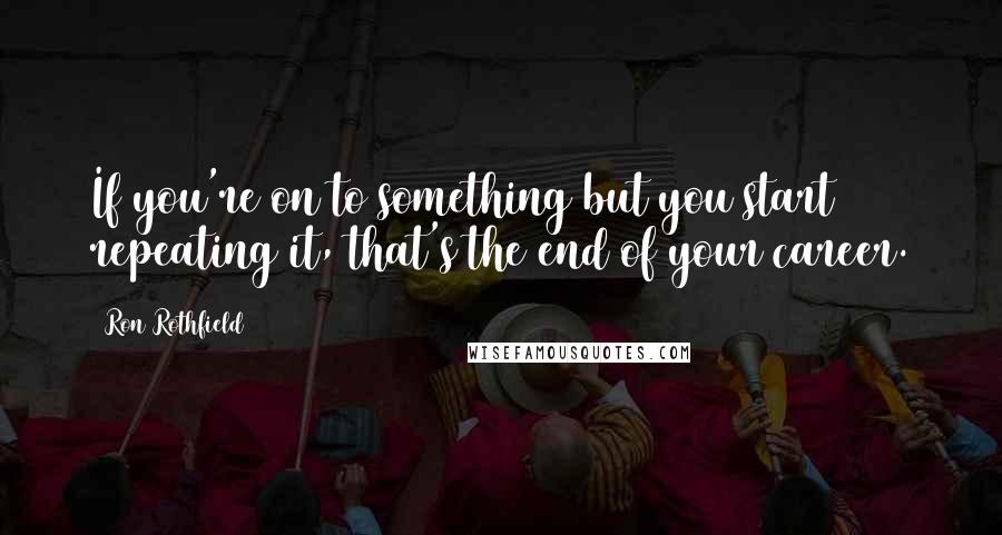 Ron Rothfield Quotes: If you're on to something but you start repeating it, that's the end of your career.