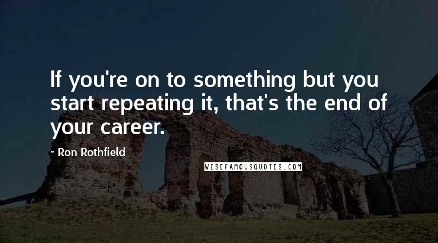 Ron Rothfield Quotes: If you're on to something but you start repeating it, that's the end of your career.