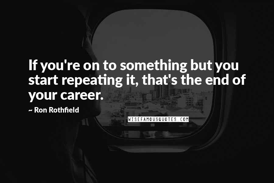 Ron Rothfield Quotes: If you're on to something but you start repeating it, that's the end of your career.