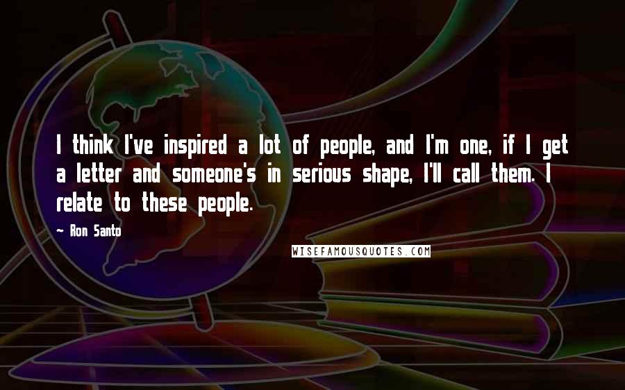 Ron Santo Quotes: I think I've inspired a lot of people, and I'm one, if I get a letter and someone's in serious shape, I'll call them. I relate to these people.