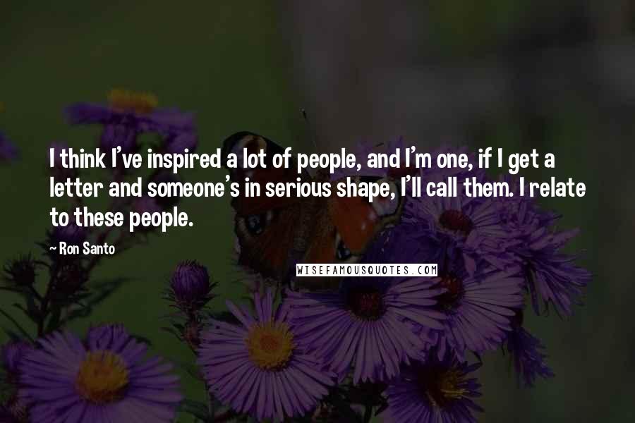 Ron Santo Quotes: I think I've inspired a lot of people, and I'm one, if I get a letter and someone's in serious shape, I'll call them. I relate to these people.