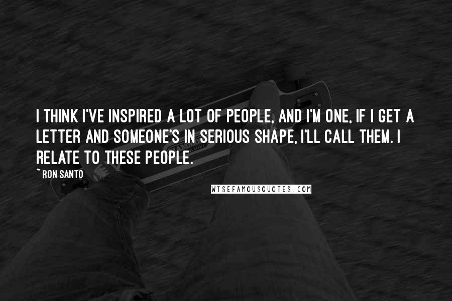 Ron Santo Quotes: I think I've inspired a lot of people, and I'm one, if I get a letter and someone's in serious shape, I'll call them. I relate to these people.