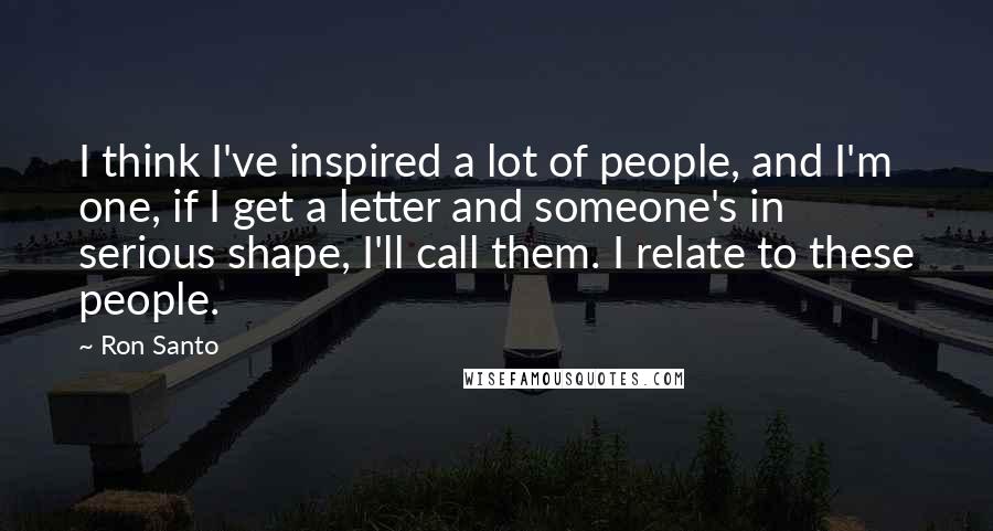 Ron Santo Quotes: I think I've inspired a lot of people, and I'm one, if I get a letter and someone's in serious shape, I'll call them. I relate to these people.