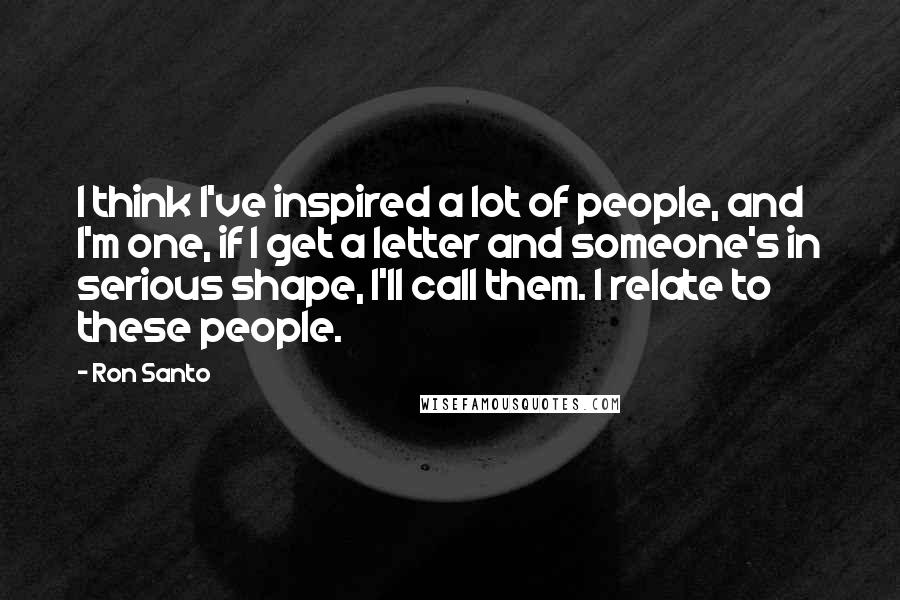 Ron Santo Quotes: I think I've inspired a lot of people, and I'm one, if I get a letter and someone's in serious shape, I'll call them. I relate to these people.