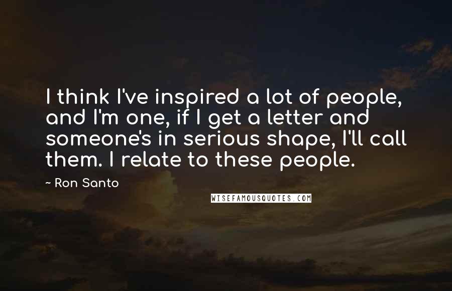 Ron Santo Quotes: I think I've inspired a lot of people, and I'm one, if I get a letter and someone's in serious shape, I'll call them. I relate to these people.