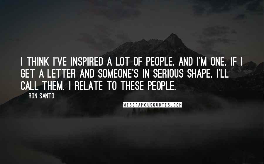 Ron Santo Quotes: I think I've inspired a lot of people, and I'm one, if I get a letter and someone's in serious shape, I'll call them. I relate to these people.