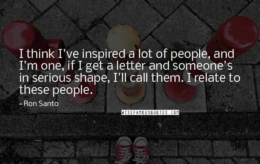 Ron Santo Quotes: I think I've inspired a lot of people, and I'm one, if I get a letter and someone's in serious shape, I'll call them. I relate to these people.