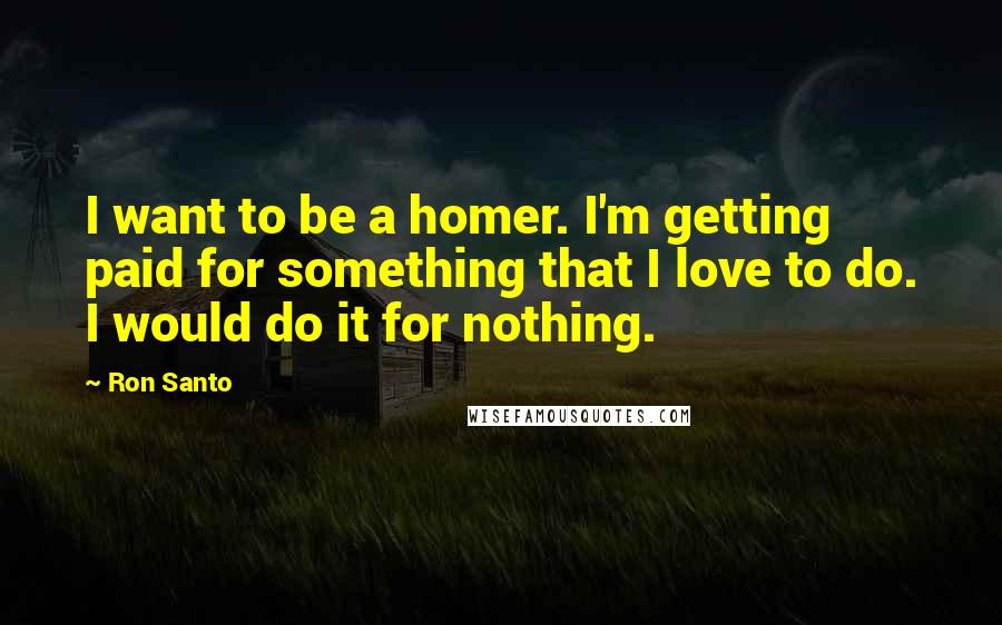 Ron Santo Quotes: I want to be a homer. I'm getting paid for something that I love to do. I would do it for nothing.