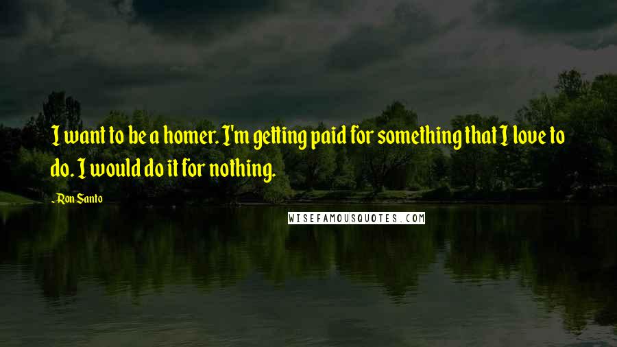 Ron Santo Quotes: I want to be a homer. I'm getting paid for something that I love to do. I would do it for nothing.