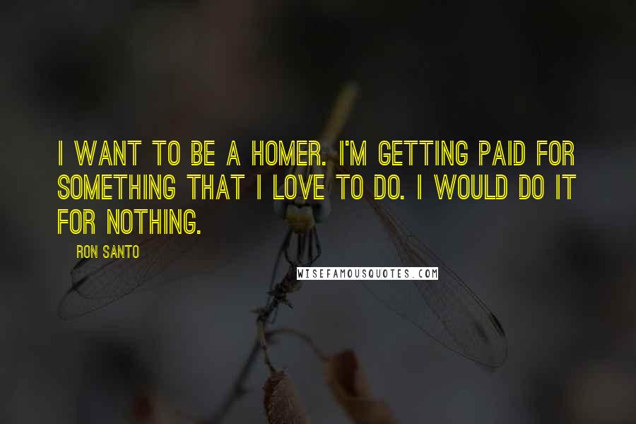 Ron Santo Quotes: I want to be a homer. I'm getting paid for something that I love to do. I would do it for nothing.