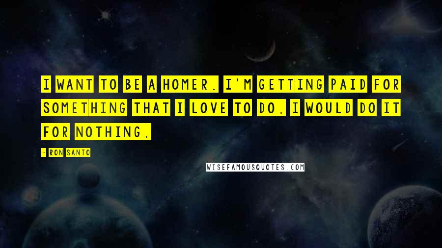 Ron Santo Quotes: I want to be a homer. I'm getting paid for something that I love to do. I would do it for nothing.