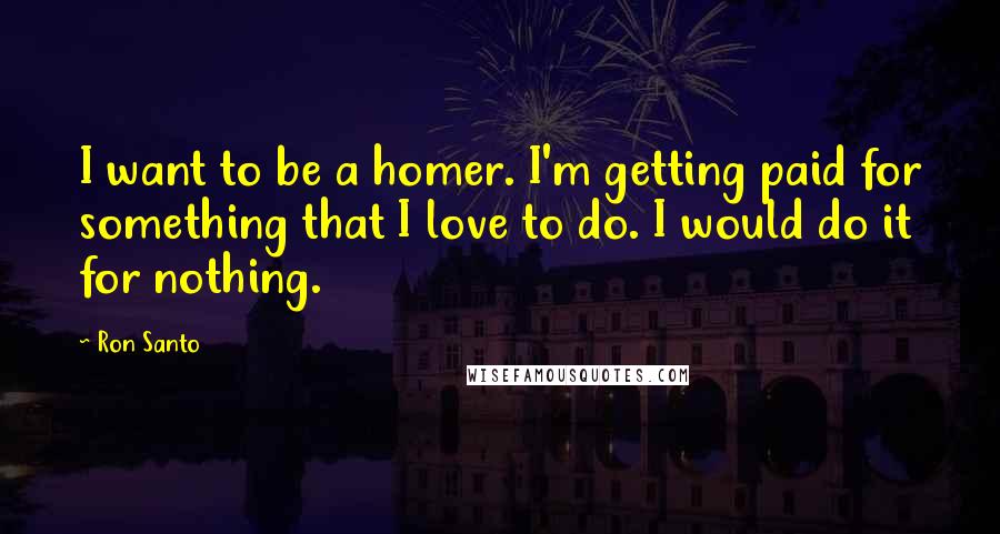 Ron Santo Quotes: I want to be a homer. I'm getting paid for something that I love to do. I would do it for nothing.