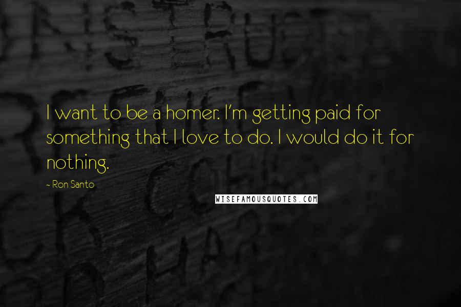 Ron Santo Quotes: I want to be a homer. I'm getting paid for something that I love to do. I would do it for nothing.