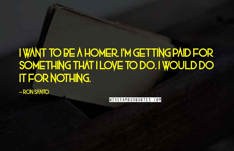 Ron Santo Quotes: I want to be a homer. I'm getting paid for something that I love to do. I would do it for nothing.