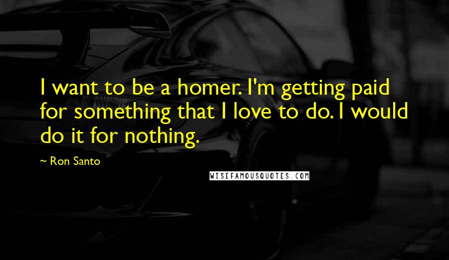 Ron Santo Quotes: I want to be a homer. I'm getting paid for something that I love to do. I would do it for nothing.