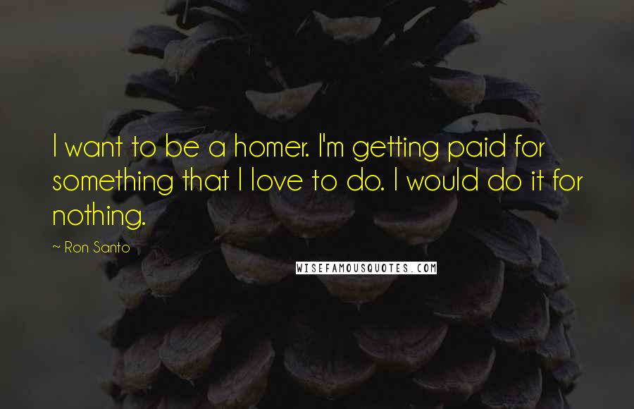 Ron Santo Quotes: I want to be a homer. I'm getting paid for something that I love to do. I would do it for nothing.