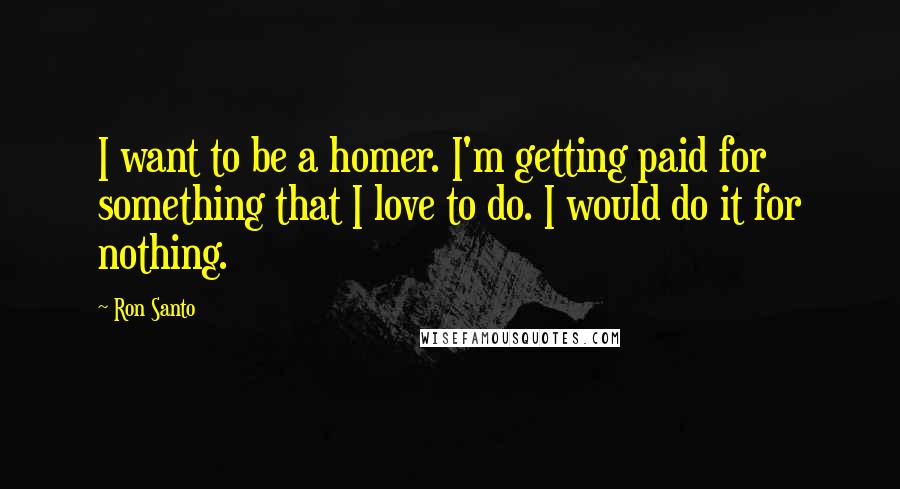 Ron Santo Quotes: I want to be a homer. I'm getting paid for something that I love to do. I would do it for nothing.