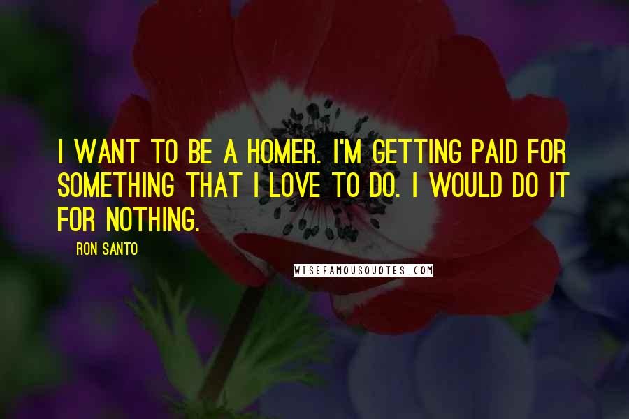 Ron Santo Quotes: I want to be a homer. I'm getting paid for something that I love to do. I would do it for nothing.