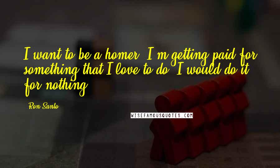 Ron Santo Quotes: I want to be a homer. I'm getting paid for something that I love to do. I would do it for nothing.