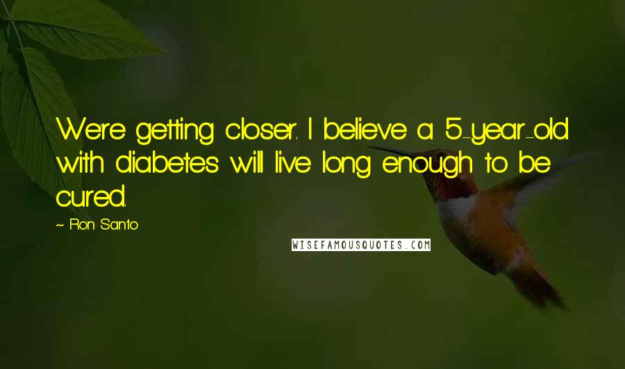 Ron Santo Quotes: We're getting closer. I believe a 5-year-old with diabetes will live long enough to be cured.