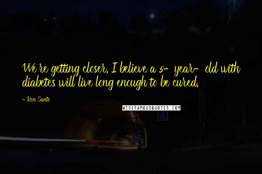 Ron Santo Quotes: We're getting closer. I believe a 5-year-old with diabetes will live long enough to be cured.