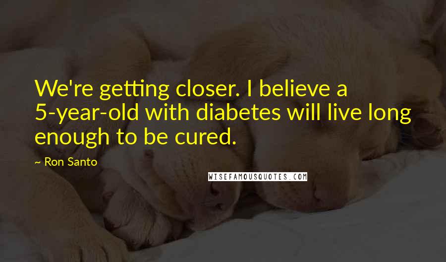 Ron Santo Quotes: We're getting closer. I believe a 5-year-old with diabetes will live long enough to be cured.