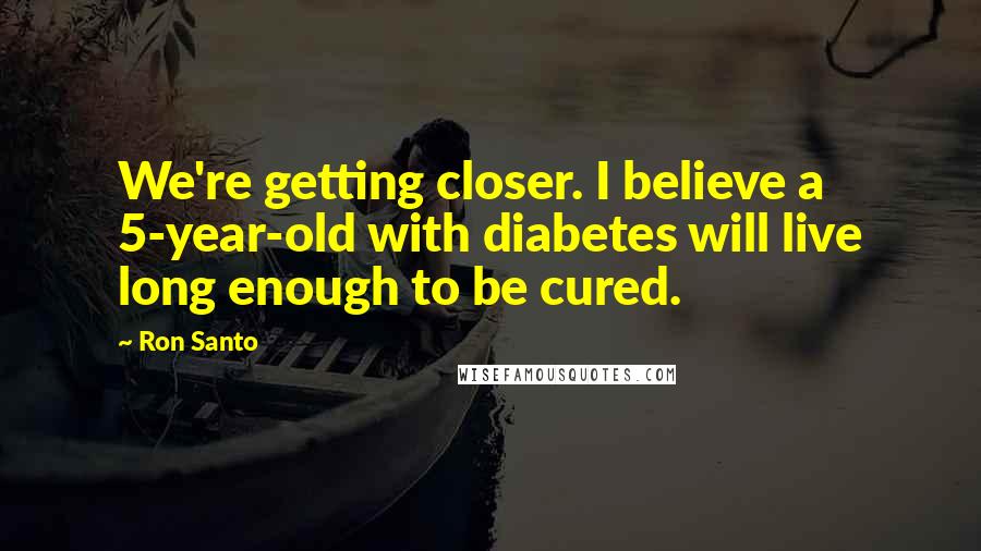 Ron Santo Quotes: We're getting closer. I believe a 5-year-old with diabetes will live long enough to be cured.