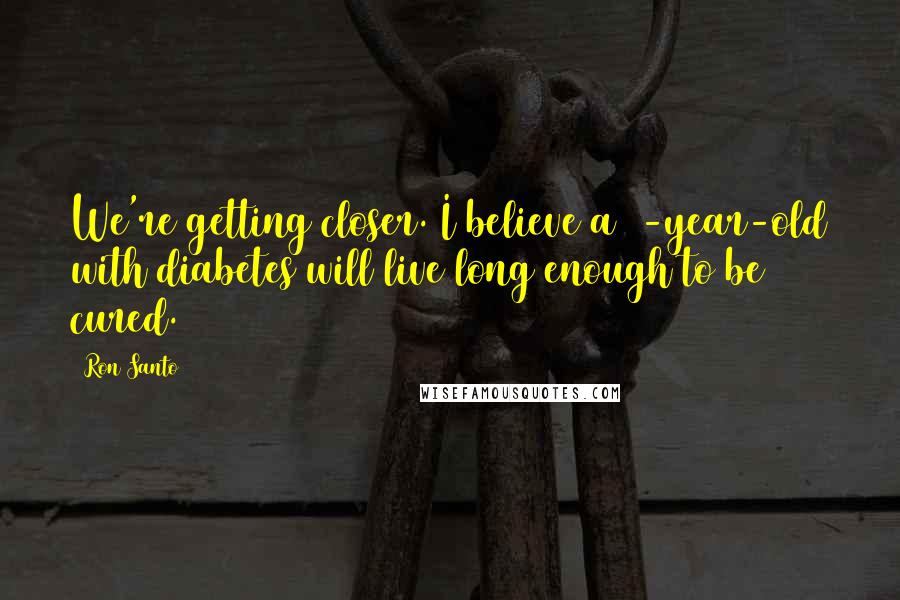 Ron Santo Quotes: We're getting closer. I believe a 5-year-old with diabetes will live long enough to be cured.