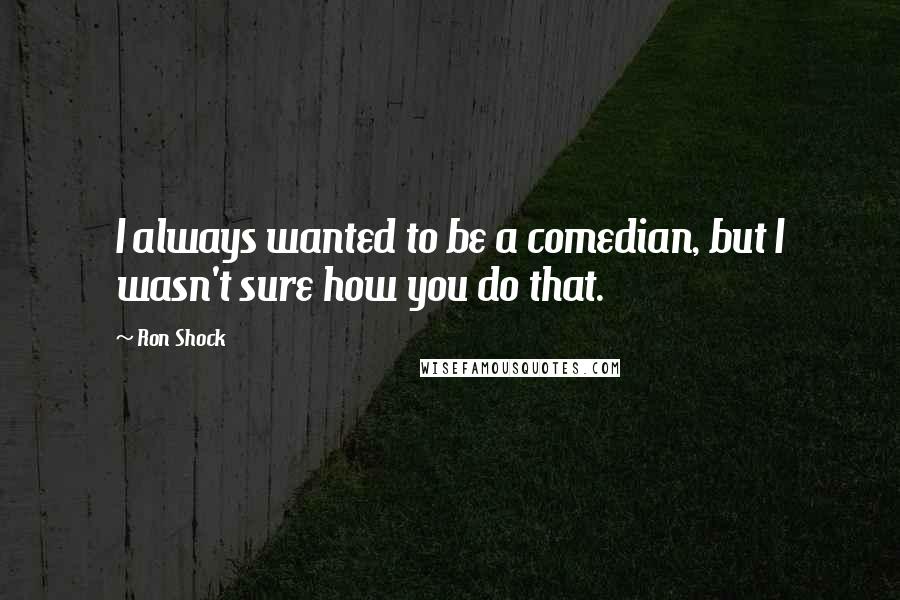 Ron Shock Quotes: I always wanted to be a comedian, but I wasn't sure how you do that.