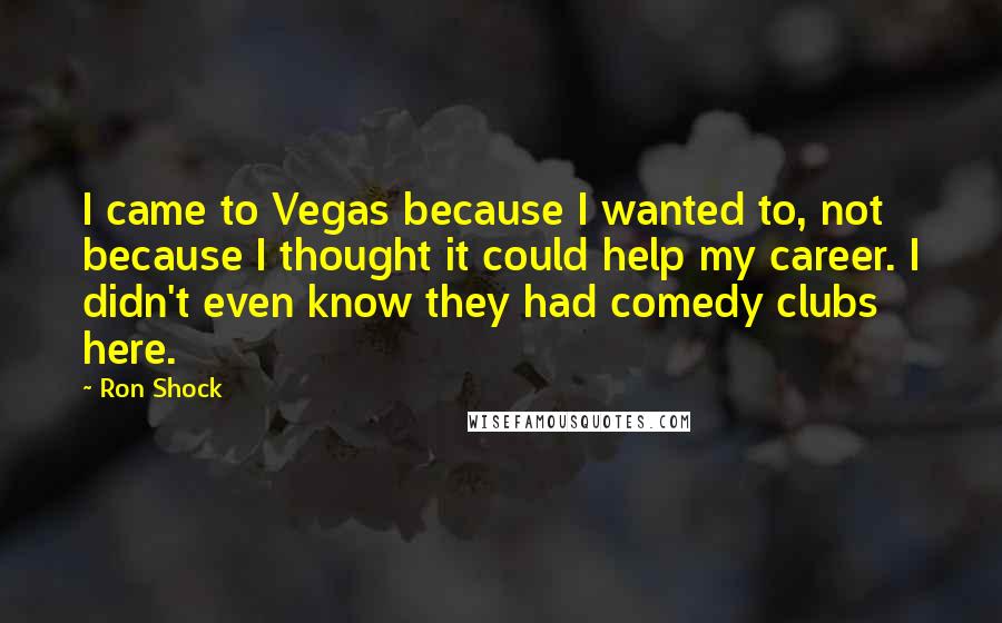 Ron Shock Quotes: I came to Vegas because I wanted to, not because I thought it could help my career. I didn't even know they had comedy clubs here.