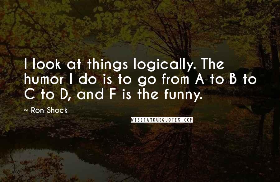 Ron Shock Quotes: I look at things logically. The humor I do is to go from A to B to C to D, and F is the funny.
