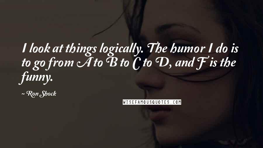 Ron Shock Quotes: I look at things logically. The humor I do is to go from A to B to C to D, and F is the funny.