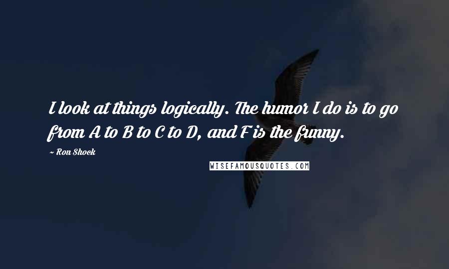 Ron Shock Quotes: I look at things logically. The humor I do is to go from A to B to C to D, and F is the funny.