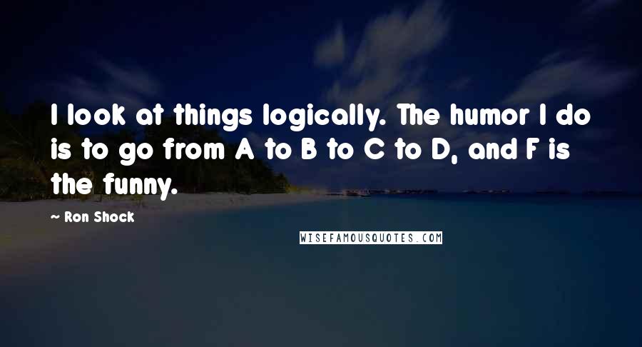 Ron Shock Quotes: I look at things logically. The humor I do is to go from A to B to C to D, and F is the funny.