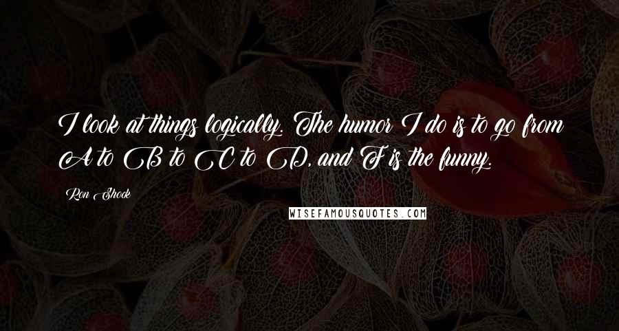 Ron Shock Quotes: I look at things logically. The humor I do is to go from A to B to C to D, and F is the funny.