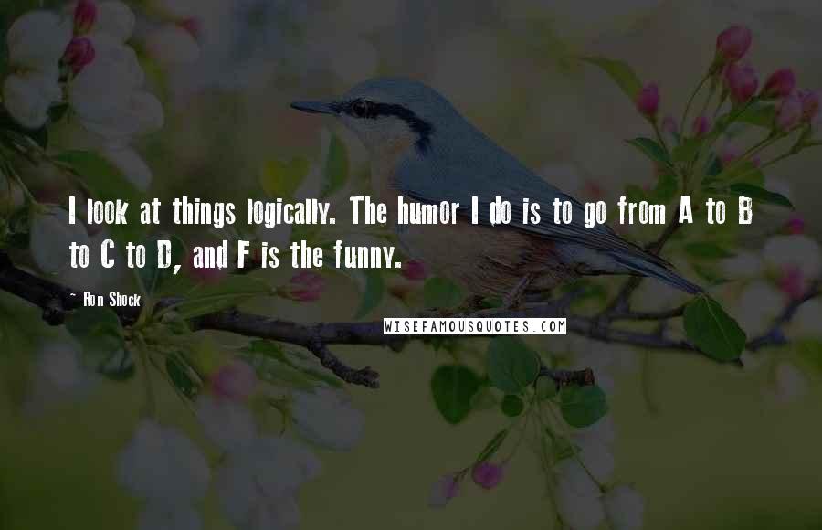 Ron Shock Quotes: I look at things logically. The humor I do is to go from A to B to C to D, and F is the funny.