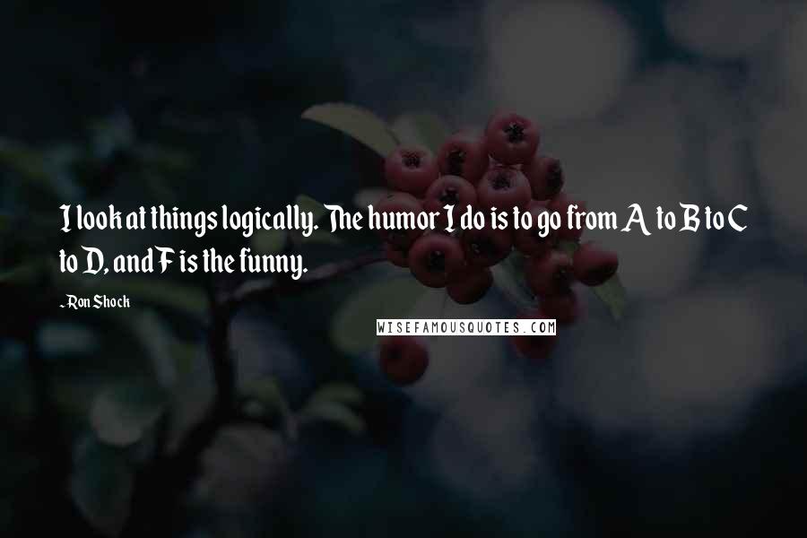 Ron Shock Quotes: I look at things logically. The humor I do is to go from A to B to C to D, and F is the funny.