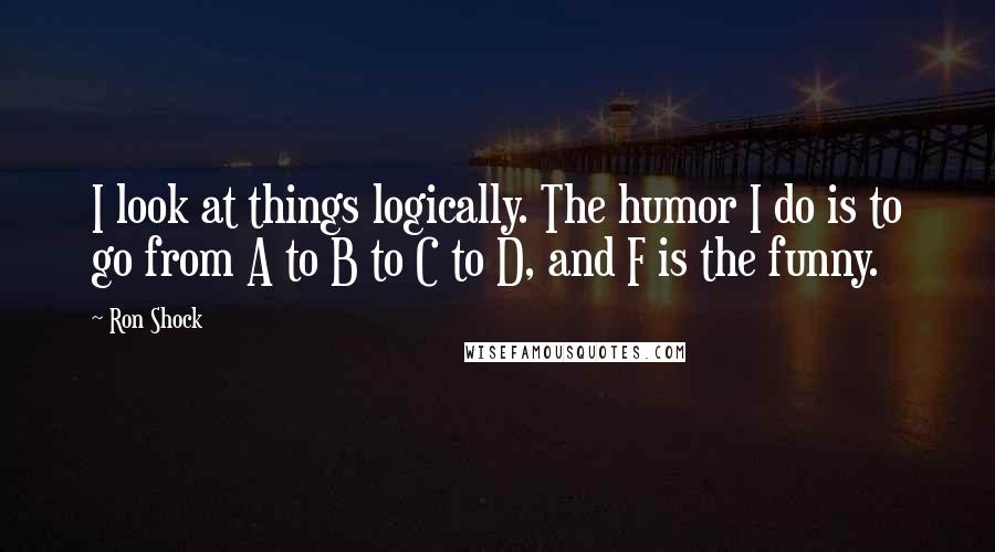 Ron Shock Quotes: I look at things logically. The humor I do is to go from A to B to C to D, and F is the funny.