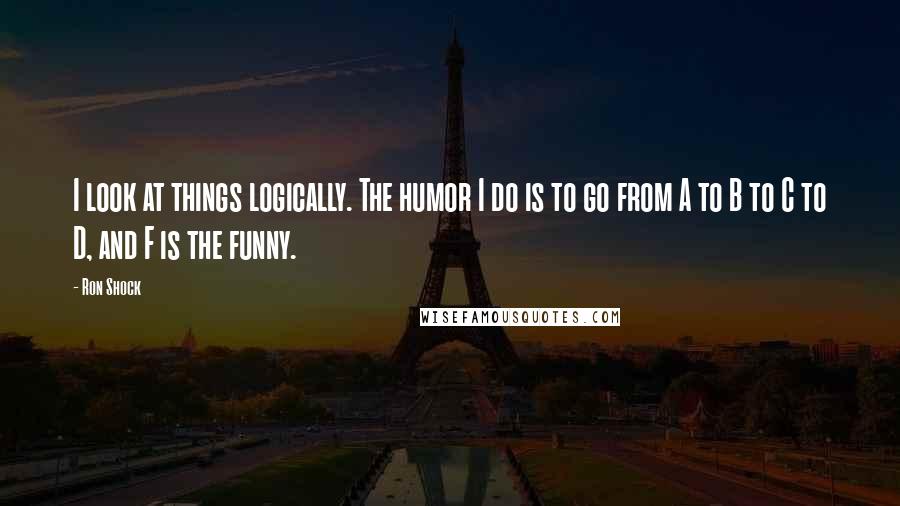 Ron Shock Quotes: I look at things logically. The humor I do is to go from A to B to C to D, and F is the funny.