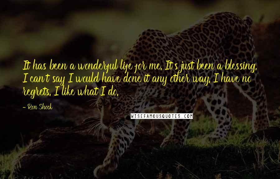 Ron Shock Quotes: It has been a wonderful life for me. It's just been a blessing. I can't say I would have done it any other way. I have no regrets. I like what I do.