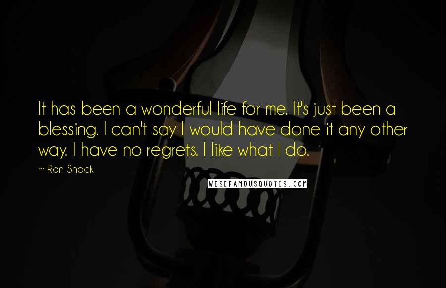 Ron Shock Quotes: It has been a wonderful life for me. It's just been a blessing. I can't say I would have done it any other way. I have no regrets. I like what I do.