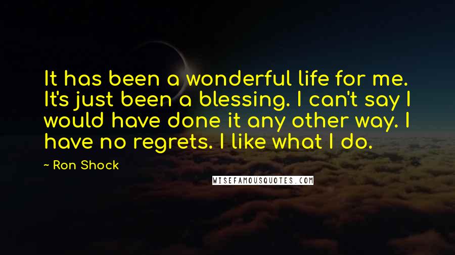 Ron Shock Quotes: It has been a wonderful life for me. It's just been a blessing. I can't say I would have done it any other way. I have no regrets. I like what I do.