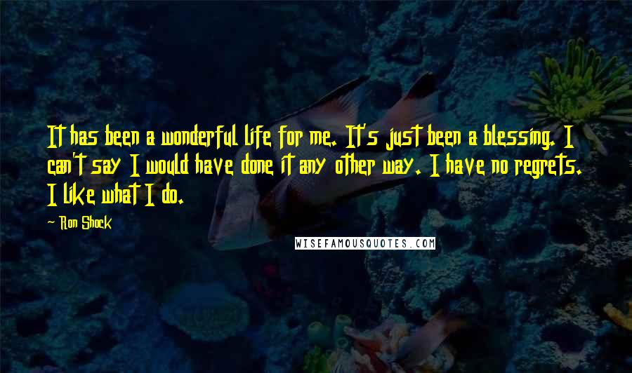 Ron Shock Quotes: It has been a wonderful life for me. It's just been a blessing. I can't say I would have done it any other way. I have no regrets. I like what I do.