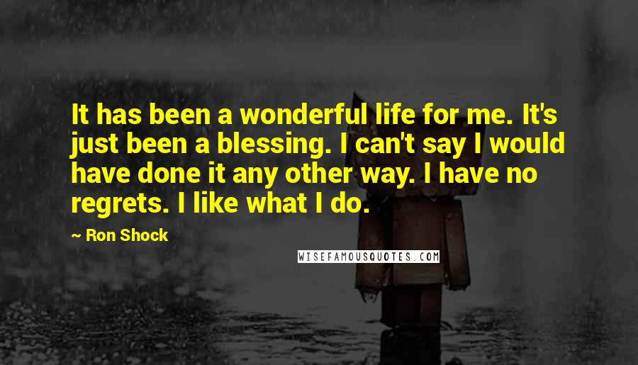 Ron Shock Quotes: It has been a wonderful life for me. It's just been a blessing. I can't say I would have done it any other way. I have no regrets. I like what I do.