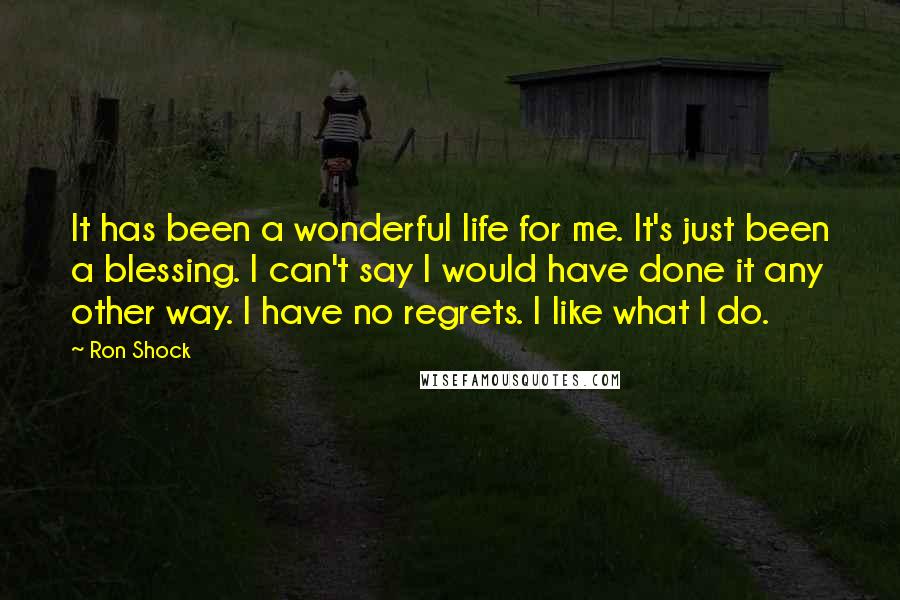 Ron Shock Quotes: It has been a wonderful life for me. It's just been a blessing. I can't say I would have done it any other way. I have no regrets. I like what I do.