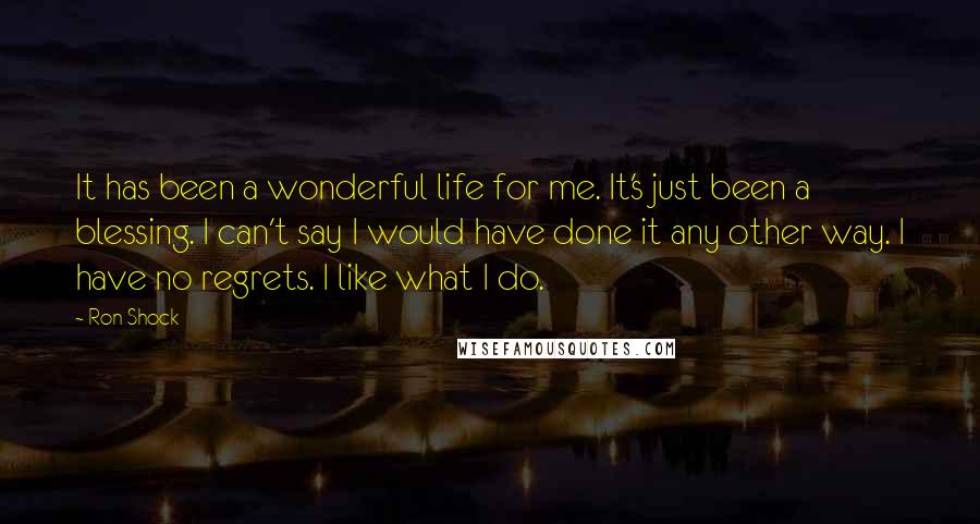 Ron Shock Quotes: It has been a wonderful life for me. It's just been a blessing. I can't say I would have done it any other way. I have no regrets. I like what I do.