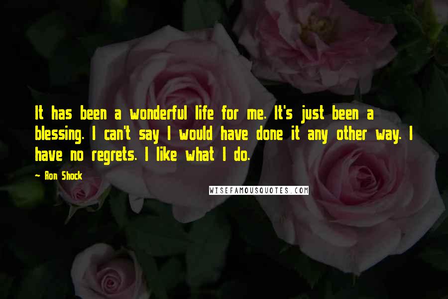 Ron Shock Quotes: It has been a wonderful life for me. It's just been a blessing. I can't say I would have done it any other way. I have no regrets. I like what I do.